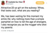 Crushing Bort Insatiable Gun Taker @crushingbort Following Attractive 22-yo girl on the subway: Whoa, that looks cool, what are you reading? Me, has been waiting for this moment my entire life: why nothing more than a simple pamphlet on how to tell the age of strangers l also recognize you as the mugger who shot my parents 12:13 AM -24 Sep 2018