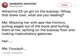 Foucault DAREDEVIL RACCOON @itsyahboyhere FollowV Attractive 22-yo girl on the subway: Whoa, that looks cool, what are you reading? Me: Mocking her with ape-like mimicry, pulling pages out of the book and hurling them at her, spitting on the subway floor and making masturbatory gestures. Her: Me: Foucault... 11:30 AM -25 Sep 2018
