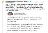 It Me I hope Stephen Sondheim is ha... GraceSpelman Hi, it's me, the attractive girl who says "Whoa, that looks cool, what are you reading?" to men I don't know on the subway.I also say "Hey, by the way, I'm 22 years old." Follow Elliot Kaufman @ElliotSKaufman Attractive 22-yo girl on the subway: Whoa, that looks cool, what are you reading? Me, has been waiting for this moment my entire life: Oh it's just a biography of Winston Churchill's early years. Her: Who's Winston Churchill?