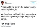 Argle Bargle joe @_chapelperilous Follow Attractive 22-yo girl on the subway: argle bargle argle bargle? Me, has been waiting for this moment my entire life: argle bargle argle bargle argle bargle. Her: argle bargle. 12:42 AM-24 Sep 2018