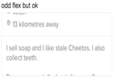 odd flex but ok 13 kilometres away l sell soap and I like stale Cheetos. I also collect teeth.