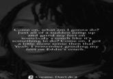 Come on, what am I gonna do? Just all of a sudden jump up and grind my feet on somebody's couch like it's something to do? Come on. I got a little more sense then that. Yeah, I remember grinding my feet on Eddie's couch. Cocaine. Don't do it