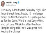 Donald J. Trump @realDonaldTrump Like many, I don't watch Saturday Night Live (even though I past hosted it) - no longer funny, no talent or charm. It is just a political ad for the Dems. Word is that Kanye West, who put on a MAGA hat after the show (despite being told "no"), was great. He's (despite being told "no"), He's leading the charge!