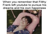 When you remember that Filthy Frank left youtube to pursue his dreams and his own happiness