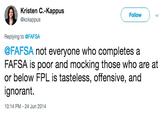 Kristen C.-Kappus @kckappus Follow Replying to @FAFSA @FAFSA not everyone who completes a FAFSA Is poor and mocking those who are at or below FPL is tasteless, offensive, and ignorant. 10:14 PM -24 Jun 2014