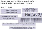thom yorke: writes meaningful, beautifully depressing lyrics also thom: Get the eggs Get the flan in the face The flan in the face The flan in the face They possess me No x42 There are doors that lock And doors that don't Yesterday I woke up sucking a lemon Yesterday I woke up sucking a lemon Yesterday I woke up sucking a lemon Yesterday I woke up sucking a lemon One final line of coke to jack him off Jack him off Ladies and gentlemen, without a safety net I shall now perform a 180 flip-flop