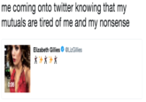 me coming onto twitter knowing that my mutuals are tired of me and my nonsense Elizabeth Gillies. @LizGillies 0:06