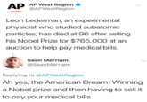 AP West Region @APWestRegion Leon Lederman, an experimental physicist who studied subatomic particles, has died at 96 after selling his Nobel Prize for $765,000 at an auction to help pay medical bills. Sean Merriam @SeanMerriam Replying to @APWestRegion Ah yes, the American Dream: Winning a Nobel prize and then having to sell it to pay your medical bills. text face font line