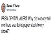Donald J. Trump @PresidentialDJT PRESIDENTIAL ALERT: Why did nobody tell me there was toilet paper stuck to my shoe??