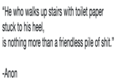 "He who walks up stairs with toilet paper stuck to his heel, is nothing more than a friendless pile of s---." -Anon