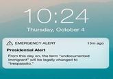 10:24 Thursday, October 4 A EMERGENCY ALERT 15m ago Presidential Alert From this day on, the term "undocumented immigrant" will be legally changed to "trespassito."