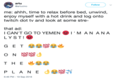 artu @artucino Follow me: ahhh, time to relax before bed, unwind, enjoy myself with a hot drink and log onto twitch dot tv and look at some stre- that ad I CAN'T GO TO YEMEN LYST! I "M A N A N A O N 100100 P LA N E 6:46 PM -19 Sep 2018