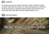reabian in case you guys wanna know what modern high school dances are like, at mine despacito came on and everyone t-posed around this one kid as he fortnite danced like his life depended on it canoasregias War has changed.