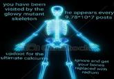 you have been visited by the glowy mutant skeleton he appears every 9.78*1047 posts updoot for the ultimate calciu ignore and get your bones replaced with radium