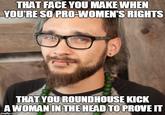 THAT FACE YOU MAKE WHEN YOU'RE SO PRO-WOMEN'S RIGHTS THAT YOU ROUNDHOUSE KICK A WOMAN IN THE HEADTOPROVE IT