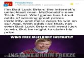 PROMOTED u/McDonaldsUSA. www.tricktre.. I'm Bad Luck Brian: the internet's unluckiest man. McDonald's new Trick. Treat. Win! game has 1-in-4 odds of winning great prizes instantly, and more ways to win on our App. With odds like that, not even Bad Luck Brian will need luck to win. But he might to claim his prize. WINS FREE McFLURRY INSTANTLY www.tricktreatwin.co