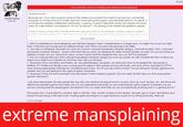#2582 User warned: concern trolling and extreme mansplaining Persephone said:T Because yes, if you have a game where all the dudes are covered from head to toe and your one female character is running around in a trash bag bikini and looking thoroughly uncomfortable about it, it's sexist. It reinforces the (already widespread, particularly in gaming "culture") idea that women are objects who exist solely for male titillation and pleasure. It's not "puritanism", it's wanting to be treated like goddamn people. Harley Quinn Member There's nothing wrong with a female character wearing a bikini if, for example, a game is set on a beach and the male characters are in their swimming trunks. Complaining about that would be prudishness, and a Click to expand. 1. IMO it's distasteful to insult designers and call their designs "trash" multiple times in a single post, no matter how much you hate them. Criticisms and insults are two different things, and I think your post was leaning to the latter 2. Your title is misleading. Nowhere do I find why women criticized sexualised character designs. It should be titled "Why I criticized sexualised character designs", simply of the fact that you were not speaking for other women besides yourself, nor you providing any statistics to back up your claims(how many women would insult the designers the way you did? for example) 3. Are you implying that men don't criticized sexualised character designs as much as women do with a thread like this? Is there any reason and what's your intention to minimize men with your thread? 4. Quiet and Cindy and Mario and Kratos, etc. are game/fantasy characters, so asking for them to be treated like real people is baffing. FYI Snake and Raiden were running around naked in their games too(not just Quiet), and none of the characters n FFXV were wearing appropriate clothings for combat(not just Cindy). So do you see what's wrong? You are asking for fantasy games to be realistic and you are fighting for the rights of game characters 5. Quiet and Cindy are side characters who are barely in their respective games. Did you really let that stop you from enjoying the games? Seriously? I just hope that people can play games the way they are meant to be played and try to enjoy them as much as they can, and know the differences between games and reality. Do you not understand that while you are protecting the rights of game characters you are actively insulting real life people(game developers)? Do you really think that you are accomplishing anything here in a gaming forum? Personally how I would fight for women's right in real life: Vote, donate, protest on the streets, educate, get involved, and behave asa decent human being in the real world. Insulting game developers in a gaming forum is just not my thing personally, that's all 26 minutes ago extreme mansplaining