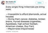 Ben Collins Follow @oneunderscore Every single thing millennials are killing were: -Impossible to afford (diamonds, actual houses) -Giving them cancer, diabetes, broken brains, myriad diseases (cigarettes, Applebees, high school football, American cheese, Guy Fieri) - Mayonnaise (mayonnaise) 12:48 PM-10 Oct 2018