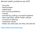 Mental health problems are NOT - luxuries - fashionable - weakness first world problems insults solved by pulling yourself together less real than other heath issues a result of talking character flaws taken as seriously as they should be #WorldMenta!HealthDay
