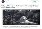Saynt @saynt614 Follow Replying to @newscientist LOL... The legend of Moon Moon for those who don't know. What is your Werewolf Name? First letter of your first name Last letter of your last name A. WhiteN. Beautiful B Lone C.Ravenous D.Ancient E. Magie F Ebony G. Dark H. Savags A Hunter B. Demon C. Howler N. ,Wolf O. Creseent P. O. Blood P. Moon Q. Loyal R. Scarred S. Grey T. Mystic U. Prime Rain Red hadow Lupus R. Fire S. Temptress T. Warrior u. Rage V. Thorn W. Moon X. Lupe Graceful Rogue W. Majestie K. Scarlet Y. Vengeful Z Cruel Fierce Vixen M. Alpha mega ParanormalRomancejunkies MY NAME, IS FRICKIN MOON MOON. I'D BE THE MOST RETARDED WOLF OH S--- WHO BROUGHT F------ MOON MOON ALONG?"
