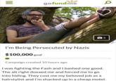 gofundme I'm Being Persecuted by Nazis $100,000 goal Campaign created 10 hours ago I was fighting the Fash and I bashed one good. The alt right doxxed me and forced me to go into hiding. They cost me my beloved job as a hairstylist and I'm shacked up in a cheap motel.