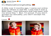Jessie Paegeo @jessiepaege It's #NationalComingOutDay A little over 3 months ago, I came out online and do others in real life. I was told it was a BAD idea. I lost followers that had been with me since Day 1. But, I'm proud. If you don't accept my sexuality, you don't accept me. Be proud. Love