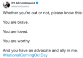 NY AG Underwood @NewYorkStateAG Whether you're out or not, please know this: You are brave. You are loved. You are worthy. And you have an advocate and ally in me. #NationalComingOutDay