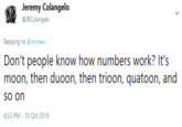 Jeremy Colangelo @JRColangelo Replying to @mcnees Don't people know how numbers work? It's moon, then duoon, then trioon, quatoon, and so on 6:53 PM-10 Oct 2018