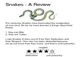 Snakes - A Review For centuries Snakes have fascinated the imagination of man kind. So far we have learned 2 things about their Power 1. they can Bite 2. they are Tubes I rate Snakes 4 stars out of 5 for their Dedication and their Respect. One star has been deducted because we do not know how they move, and that is Untrustworthy respect dedicationuntrustworthy