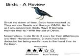 Birds - A Review Since the dawn of time, Birds have mocked us They eat our Seeds and then go CACK. As far as I am concerned, Birds Have It Coming How do they fly? With the aid of Devils. Nonetheless, I rate Birds 3 stars for their Athleticism and their Handsomeness. 2 stars have been deducted for being worth more in the hand than in the bush. Handsome Athleticism bush trickery @welcometomymemepage @wtmmp