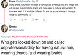 Emma @FluffyEmmaPie Sep 27 Using others cultures (in this case a hair style) as a makeup look and image that will be used to promote his brand and make sales is cultural appropriation if i have ever seen it. It would be different if it was for appreciation and raising a voice to a community 1/2 25 t20 663 Emma @FluffyEmmaPie Replying to @FluffyEmmaPie @keetkaats@JeffreeStar Who gets looked down on and called unprofessional/dirty for having natural hair, wearing dreads, and wearing braids