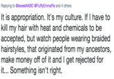 Replying to @lexieeWABO @FluffyEmmaPie and 4 others It is appropriation. It's my culture. If I have to kill my hair with heat and chemicals to be accepted, but watch people wearing braided hairstyles, that originated from my ancestors, make money off of it and I get rejected for it... Something isn't right.