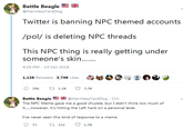 Battle Beagle @HarmlessYardDog Twitter is banning NPC themed accounts /pol/ is deleting NPC threads his NP ihing is really geiting undeer someone's skin... 4:39 PM-14 Oct 2018 1,126 Retweets 3,749 Likes Battle Beagle @HarmlessYardDog ● 21h The NPC Meme gave me a good chuckle, but I didn't think too much of I've never seen this kind of response to a meme. 77 332 1.7K