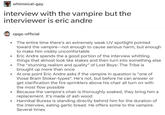 whimsical-gay interview with the vampire but the interviewer is eric andre cpgs-official The entire time there's an extremely weak UV spotlight pointed toward the vampire--not enough to cause serious harm, but enough to make him visibly uncomfortable Eric Andre spends the a good portion of the interview whittling things that almost look like stakes and then turn into something else The "stunning realism and quality" of Lost Boys: The Tribe is brought up more than once At one point Eric Andre asks if the vampire in question is "one of those Bram Stoker-types". He's not, but before he can answer or get clarification the fire sprinklers above his chair all turn on with the most flow possible Because the vampire's chair is thoroughly soaked, they bring him a replacement. It's made of ash wood Hannibal Buress is standing directly behind him for the duration of the interview, eating garlic bread. He offers some to the vampire. Several times