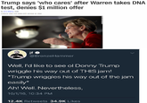 Trump says who cares' after Warren takes DNA test, denies $1 million offer By AleMo CH up3o1cd 1513 CMT (2313 HKToctr 15. 2018 @BronzeHammen Well, I'd like to see ol Donny Trump wriggle his way out of THIS jam! Trump wriggles his way out of the jam easily* Ah! Well. Nevertheless, 10/1/16, 10:34 PM 12.4K Retweets 34.9K Likes
