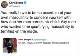 Chris Evans @ChrisEvans You really have to be so uncertain of your own masculinity to concern yourself with how another man carries his child. Any man who wastes time quantifying masculinity is terrified on the inside. Piers Morgan @piersmorgan Oh 007., not you as well?!! #papoose #emasculated Bond