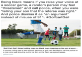 Being black means if you raise your voice at a soccer game, a random person may feel threatened" and call police, when you were telling your son that the referee was right.* And police dismiss it as "an argument" instead of misuse of 911 . #GolfcartGail Golf Cart Gail' filmed calling cops on black man cheering on his son at socc... A woman riding past a teen soccer game on a golf cart decided to call the police on a man who was shouting out to his son on the field, say eyewitnesses yahoo.com