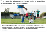 The people who make these calls should be prosecuted for harassment Golf Cart Gail filmed calling cops on black man cheering on his son at socc... A woman riding past a teen soccer game on a golf cart decided to call the police on a man who was shouting out to his son on the field, say eyewitnesses. ahoo.com
