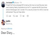 Jim Acosta @Acosta 17h Tonight the Trump campaign/WH turned up the music so loud the press risers were vibrating. Nearly impossible to do live TV. I suppose the WH loves those kinds of shenanigans. But I wonder if it's a security concern for USSS or local law enforcement. They can't hear either. justin @justincap Replying to @Acosta Dear Diary....