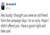 Jim Acosta @Acosta Hey buddy I thought you were an old friend from the campaign days. I'm so sorry. Hope l didn't offend you. Have a good night and take care.