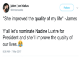 jalen | on hiatus @lilmissnaddie Follow "She improved the quality of my life" -James Y'all let's nominate Nadine Lustre for President and she'll improve the quality of our lives. 8:38 AM-7 Mar 2017