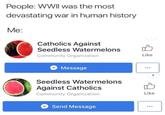 People: WWll was the most devastating war in human history Me: Catholics Against Seedless Watermelons Community Organization Like Message 9s Seedless Watermelons Against Catholics Community Organization Like Send Message