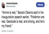 drewtoothpaste @drewtoothpaste Following "Anime is real," Barack Obama said in his inauguration speech earlier. "Pokémon are real. Geodude is real, and strong, and he's my friend." 4:25 PM-21 Jan 2013