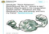 Pokemon Cup @PokemonCup Follow Geodude: "Rock Pokemon" Rock/Ground, No.74. "Anime is real," Barack Obama said in his inauguration speech earlier. "Pokémon are real Geodude is real, and strong, and he's my friend." #pokemoncup 9:53 AM 15 Feb 2018