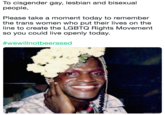 To cisgender gay, lesbian and bisexual people Please take a moment today to remember the trans women who put their lives on the line to create the LGBTQ Rights Movement so you could live openly today. #wewill notbeerased