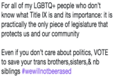 For all of my LGBTQ+ people who don't know what Title IX is and its importance: it is practically the only piece of legislature that protects us and our community Even if you don't care about politics, VOTE to save your trans brothers,sisters,& nb siblings #wewillnotbeerased