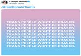 Caitlyn Jenner @Caitlyn_Jenner @realDonaldTrump TRANS PEOPLE WON'T BE ERASED. TRANS PEOPLE WON'T BE ERASED. TRANS PEOPLE WON'T BE ERASED. TRANS PEOPLE WON'T BE ERASED TRANS PEOPLE WON'T BE ERASED. TRANS PEOPLE WON'T BE ERASED. TRANS PEOPLE WON'T BE ERASED. TRANS PEOPLE WON'T BE ERASED. TRANS PEOPLE WON'T BE ERASED.