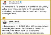 Charlie Kirk @charliekirk11 If America is such a horrible country why are thousands of Hondurans trekking across the continent to try and get in'? Zach Carter @zachjcarter because in 2009 the US supported and legitimized a military coup in Honduras that led to extreme poverty, violence, and repression