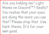 Are you kidding me? Light theme on Discord? Really? You realise that your eyes are dying the more you use that? Please stop that. Use Dark theme. It's for your own good