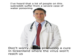 I've heard that a lot of people on this subreddit suffer from a severe case of water poisoning Don't worry. We're producing a cure in Greenland where the virus won't reach us
